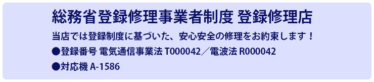 総務省登録修理事業者制度　登録修理店 当店では登録制度に基づいた、安心安全の修理をお約束します！ 登録番号 電気通信事業法 T000042/電波法 R000042 対応機 A-1586